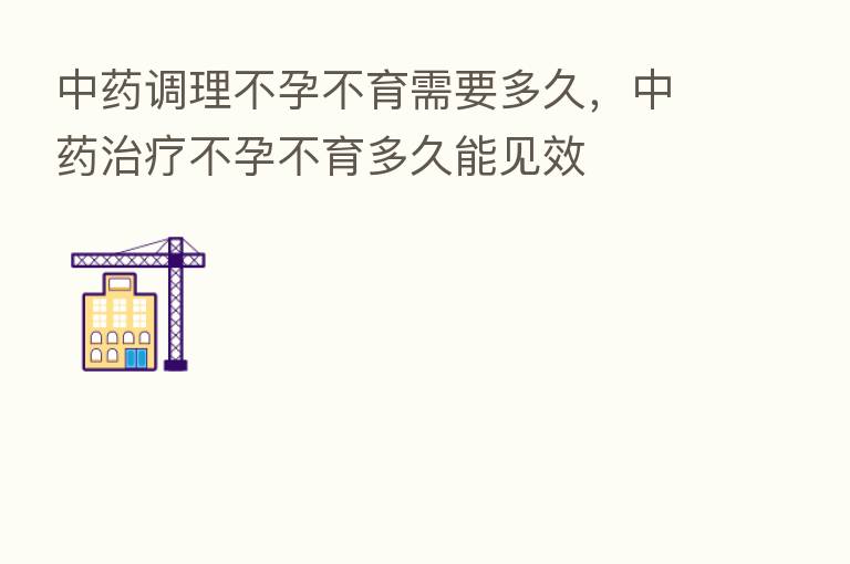中药调理不孕不育需要多久,中药治疗不孕不育多久能见效
