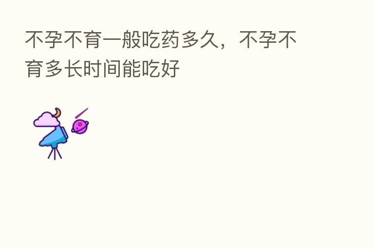 不孕不育一般吃药多久,不孕不育多长时间能吃好