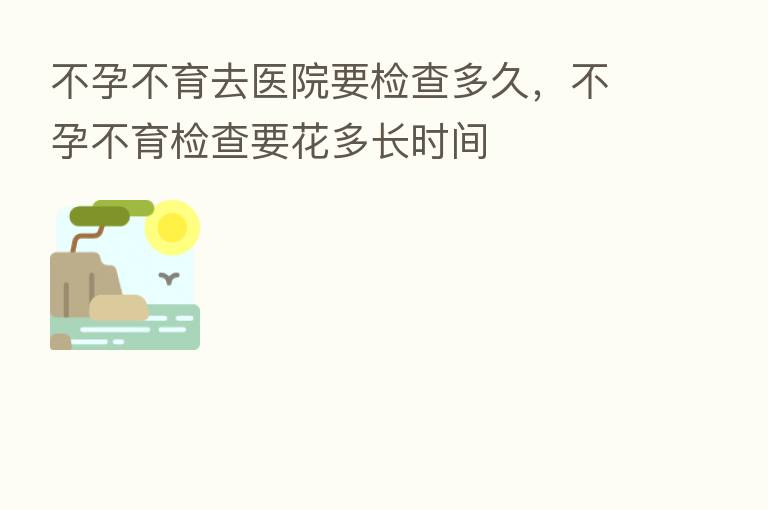 不孕不育去医院要检查多久，不孕不育检查要花多长时间