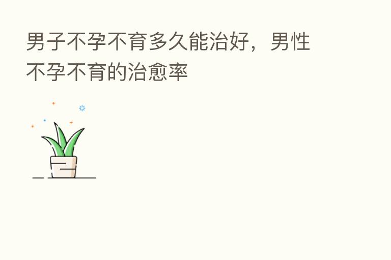 男子不孕不育多久能治好，男性不孕不育的治愈率