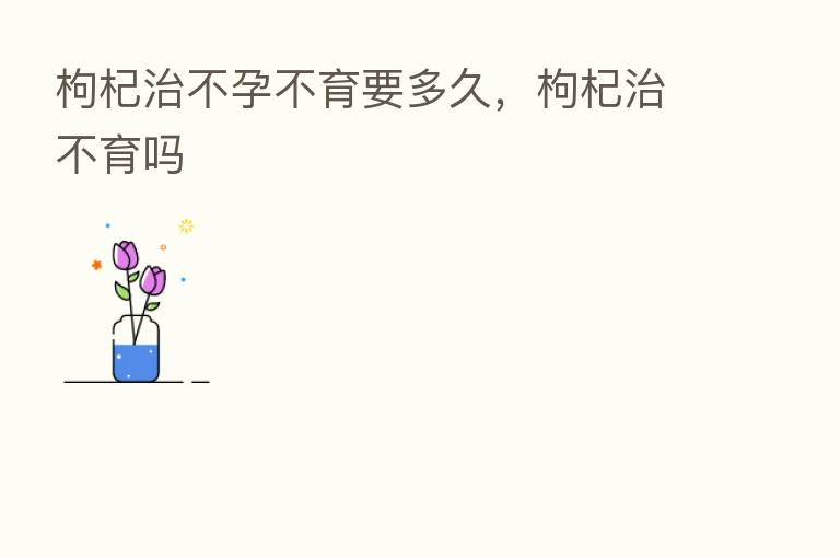 枸杞治不孕不育要多久,枸杞治不育吗