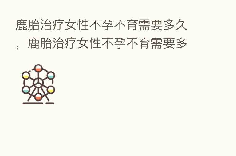 鹿胎治疗女性不孕不育需要多久，鹿胎治疗女性不孕不育需要多久恢复
