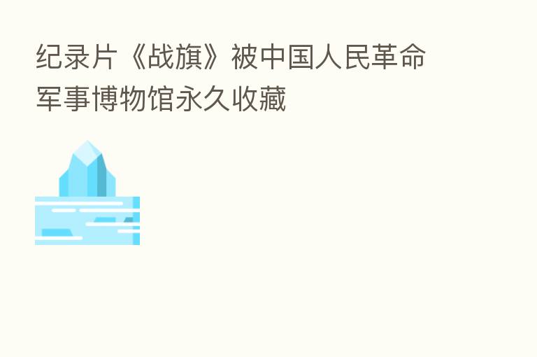 纪录片《战旗》被中国人民革命军事博物馆永久收藏