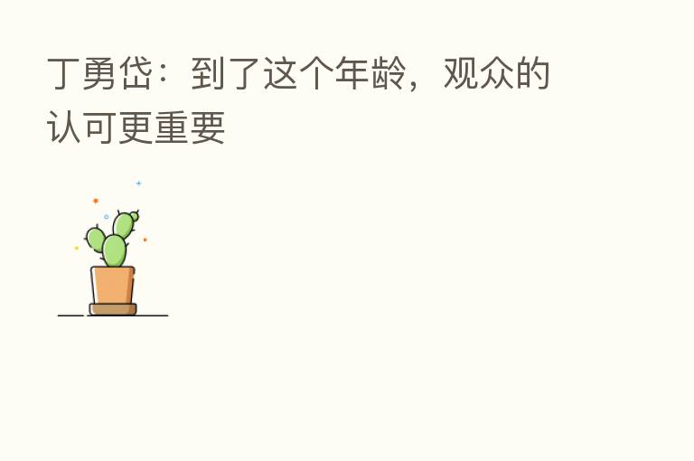 丁勇岱:到了这个年龄,观众的认可更重要
