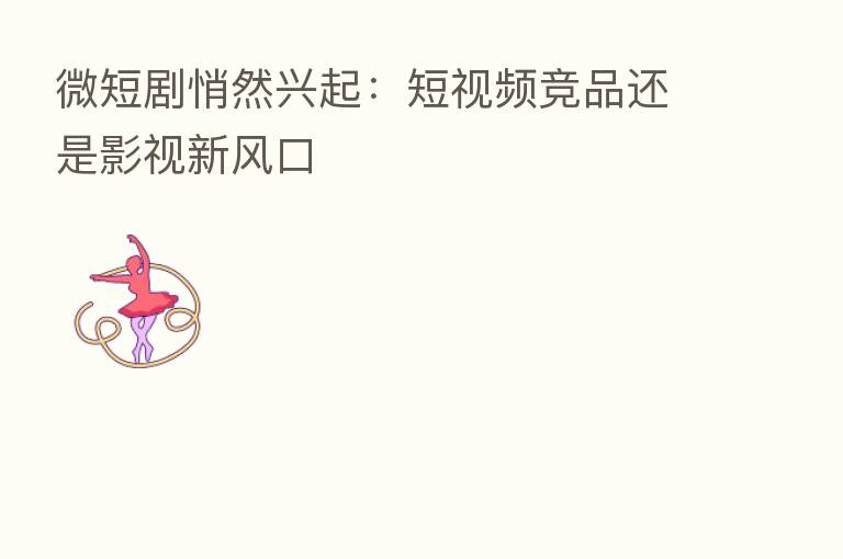 微短剧悄然兴起:短视频竞品还是影视新风口