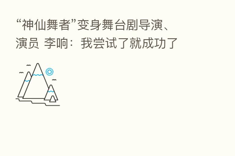 “神仙舞者”变身舞台剧导演、演员 李响:我尝试了就成功了