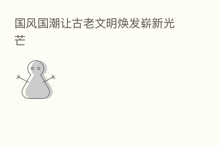国风国潮让古老文明焕发崭新光芒