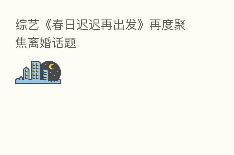 综艺《春日迟迟再出发》再度聚焦离婚话题