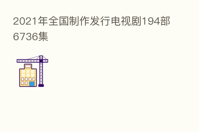 2021年全国制作发行电视剧194部6736集