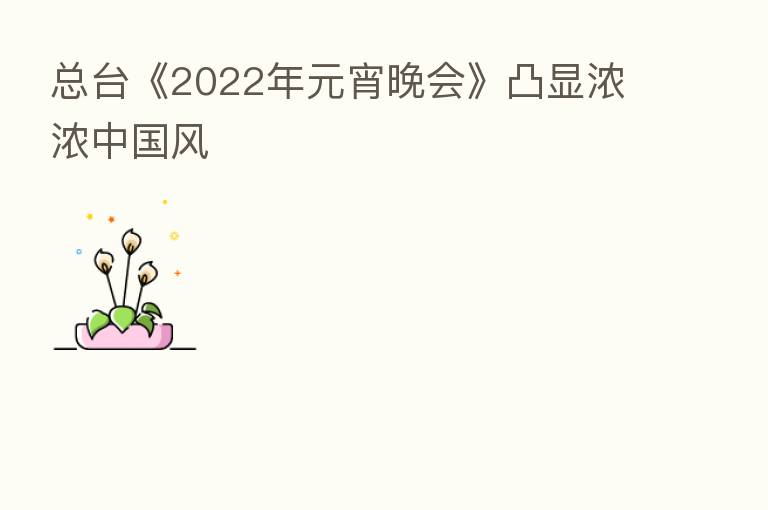 总台《2022年元宵晚会》凸显浓浓中国风