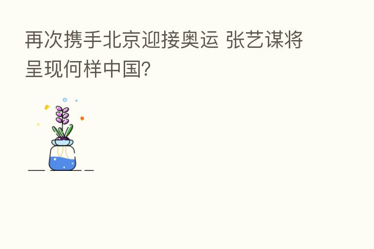 再次携手北京迎接奥运 张艺谋将呈现何样中国？