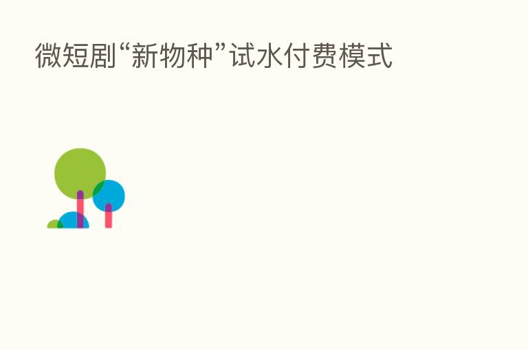 微短剧“新物种”试水付费模式