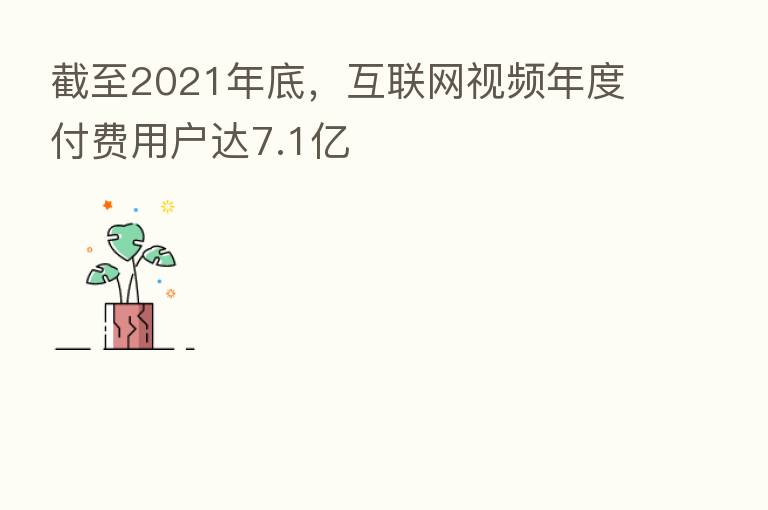 截至2021年底，互联网视频年度付费用户达7.1亿