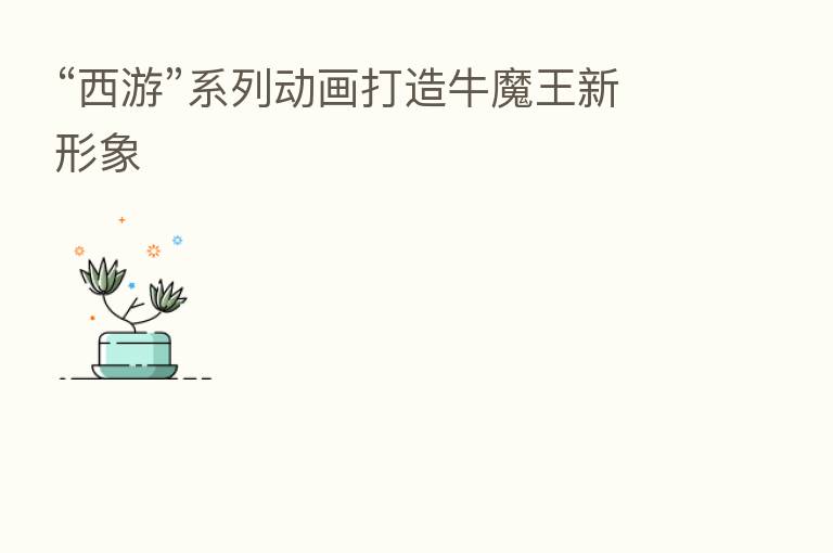 “西游”系列动画打造牛魔王新形象