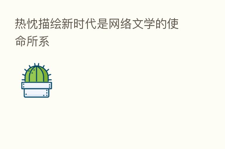 热忱描绘新时代是网络文学的使命所系