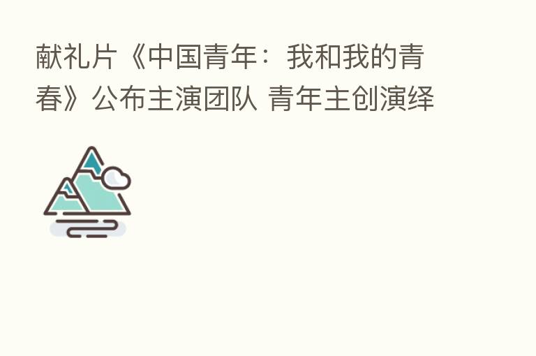 献礼片《中国青年:我和我的青春》公布主演团队 青年主创演绎热血青春故事