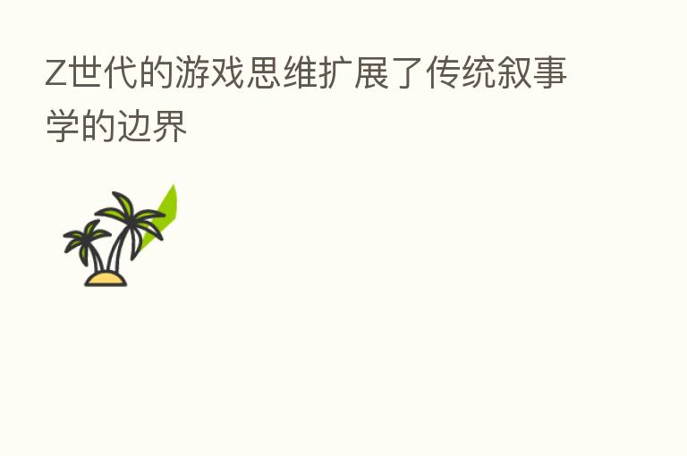 Z世代的游戏思维扩展了传统叙事学的边界