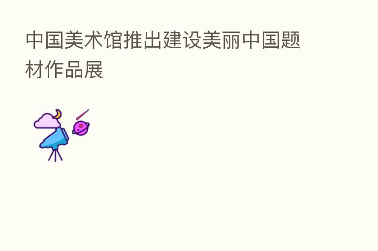中国美术馆推出建设美丽中国题材作品展
