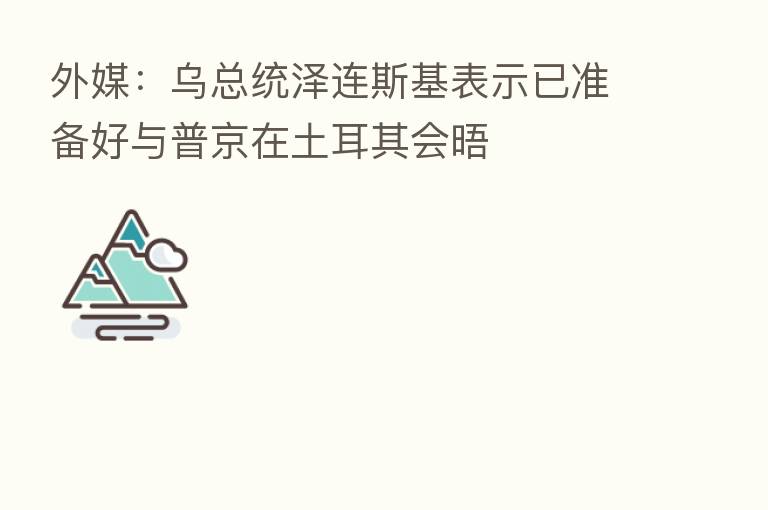 外媒：乌总统泽连斯基表示已准备好与普京在土耳其会晤