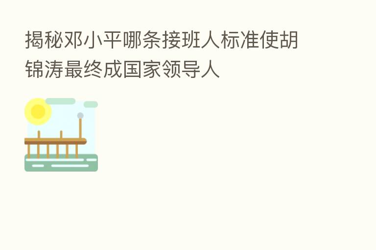 揭秘邓小平哪条接班人标准使胡锦涛 终成国家领导人