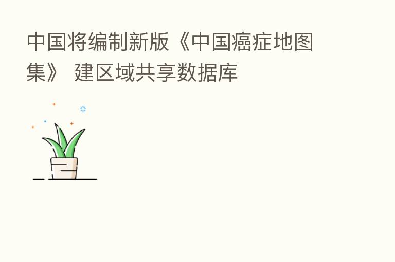 中国将编制新版《中国癌症地图集》 建区域共享数据库