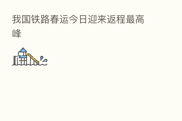 我国铁路春运今日迎来返程 高峰