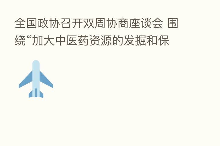 全国政协召开双周协商座谈会 围绕“加大中医药资源的发掘和保护”协商议政 汪洋主持