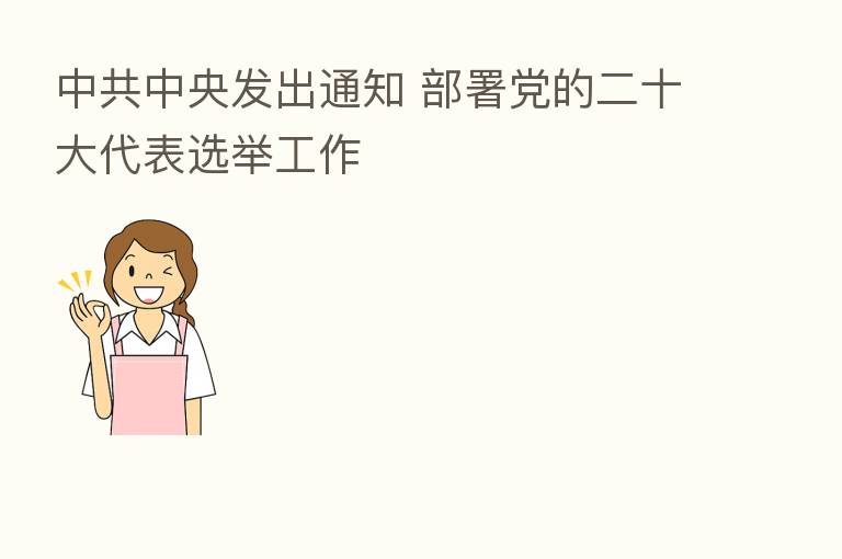 中共中央发出通知 部署党的二十大代表选举工作