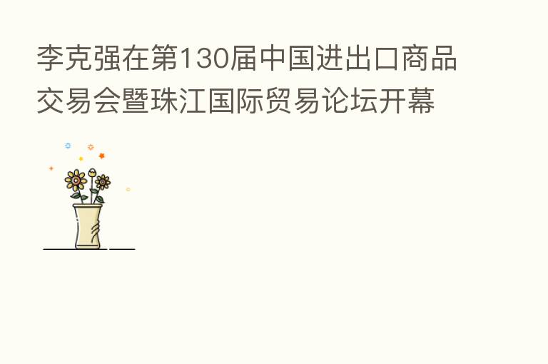 李克强在   130届中国进出口商品交易会暨珠江国际贸易论坛开幕式上的主旨演讲(全文)