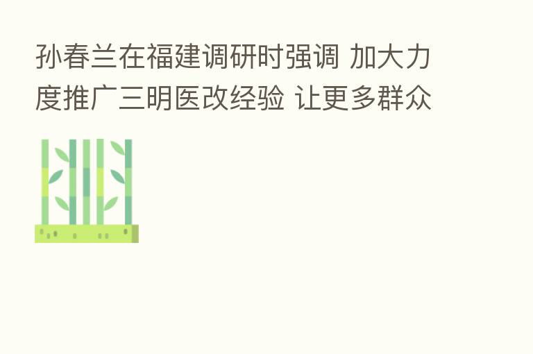 孙春兰在福建调研时强调 加大力度推广三明医改经验 让更多群众享受改革成果