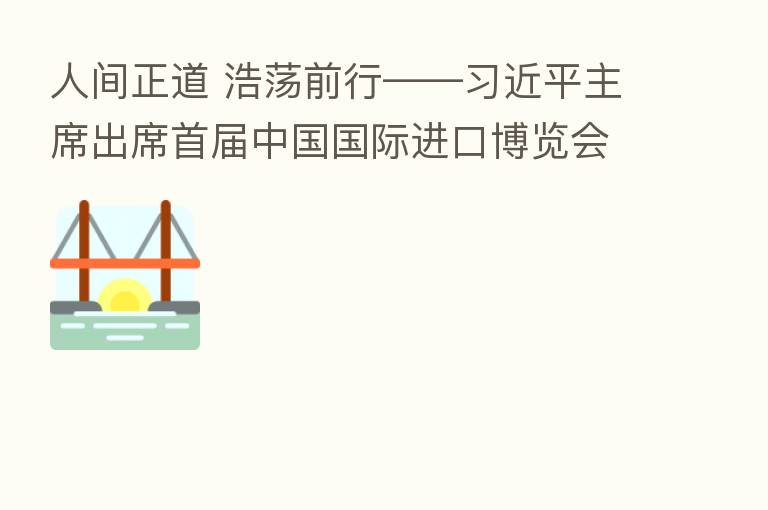 人间正道 浩荡前行——         主席出席首届中国国际进口博览会纪实