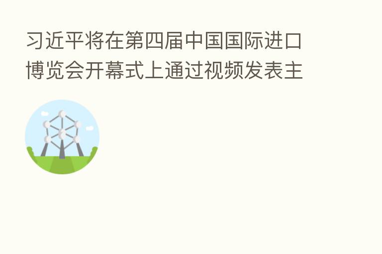 习近平将在第四届中国国际进口博览会开幕式上通过视频发表主旨演讲