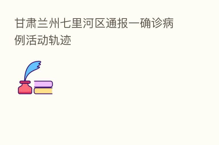 甘肃兰州七里河区通报一确诊病例活动轨迹