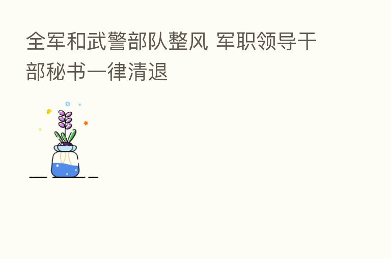 全军和武警部队整风 军职领导干部秘书一律清退