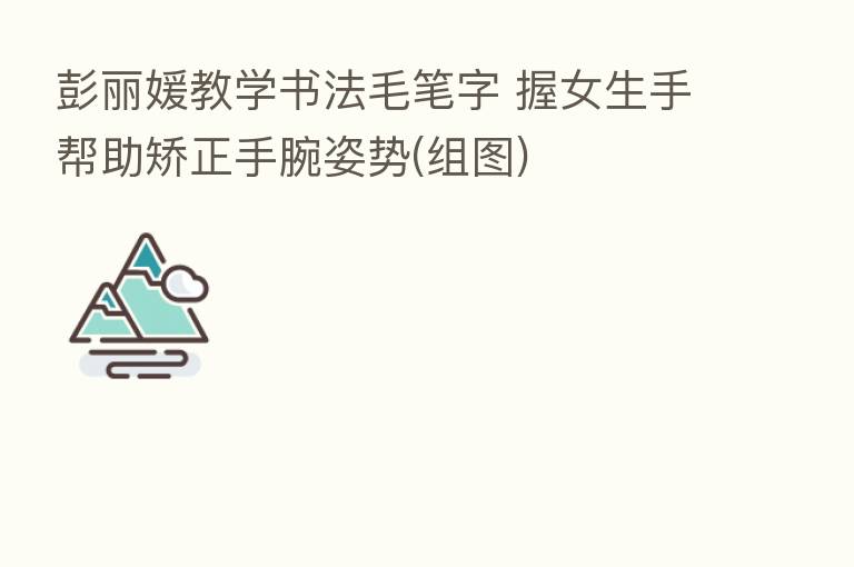 彭丽媛教学书法毛笔字 握女生手帮助矫正手腕姿势(组图)