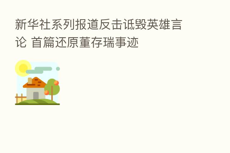 新华社系列报道反击诋毁英雄言论 首篇还原董存瑞事迹