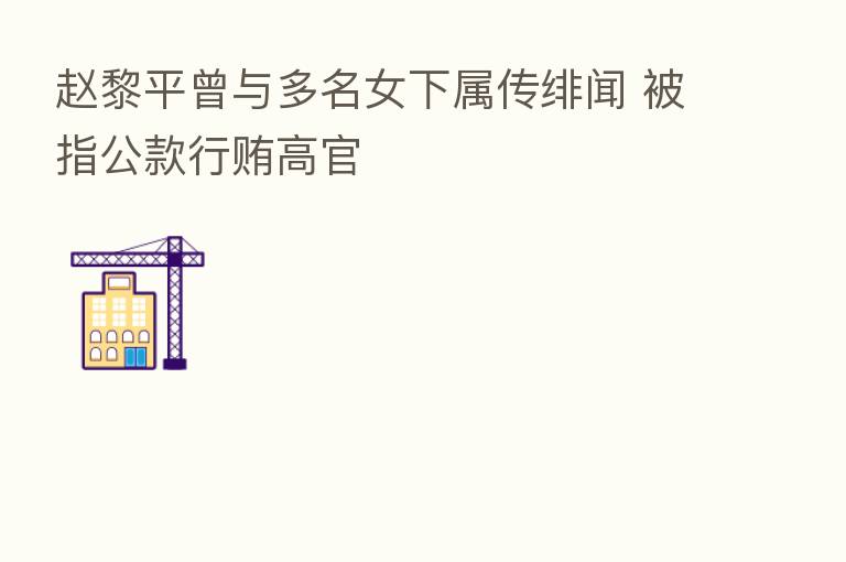 赵黎平曾与多名女下属传绯闻 被指公款行贿高官