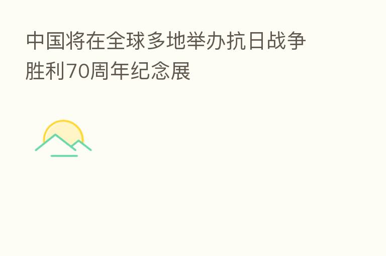 中国将在全球多地举办抗日战争胜利70周年纪念展