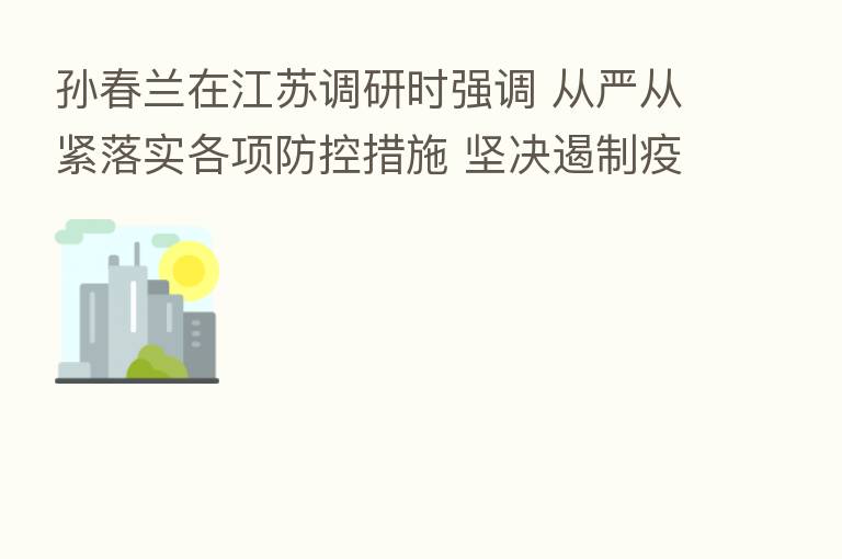 孙春兰在江苏调研时强调 从严从紧落实各项防控措施 坚决遏制疫情扩散蔓延势头