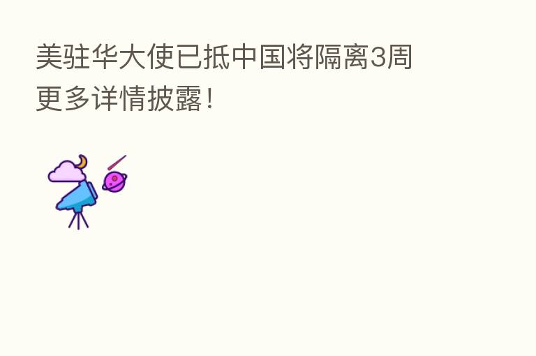 美驻华大使已抵中国将隔离3周 更多详情披露！