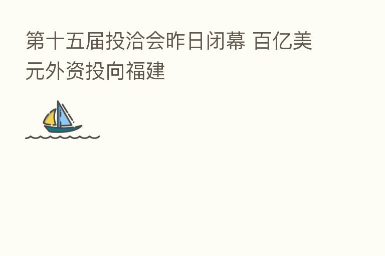 十五届投洽会昨日闭幕 百亿美元外资投向福建