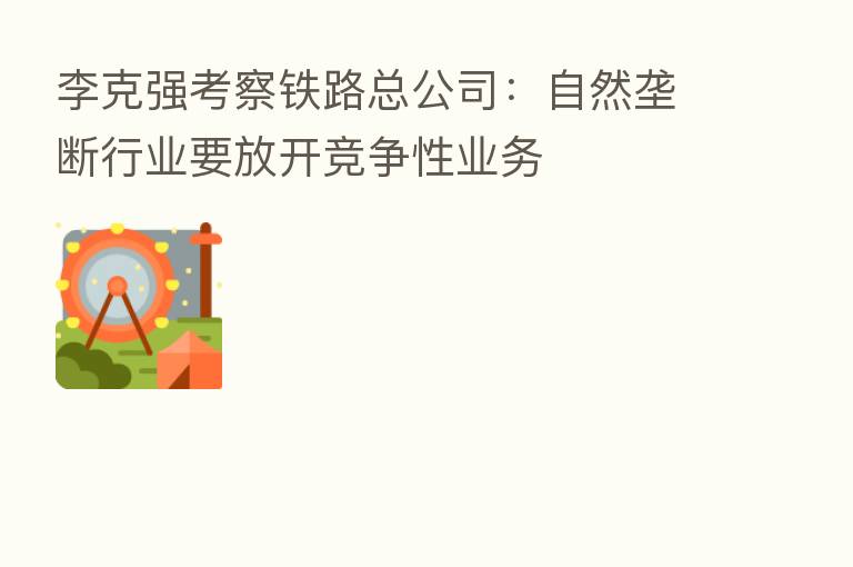 李克强考察铁路总公司：自然垄断行业要放开竞争性业务