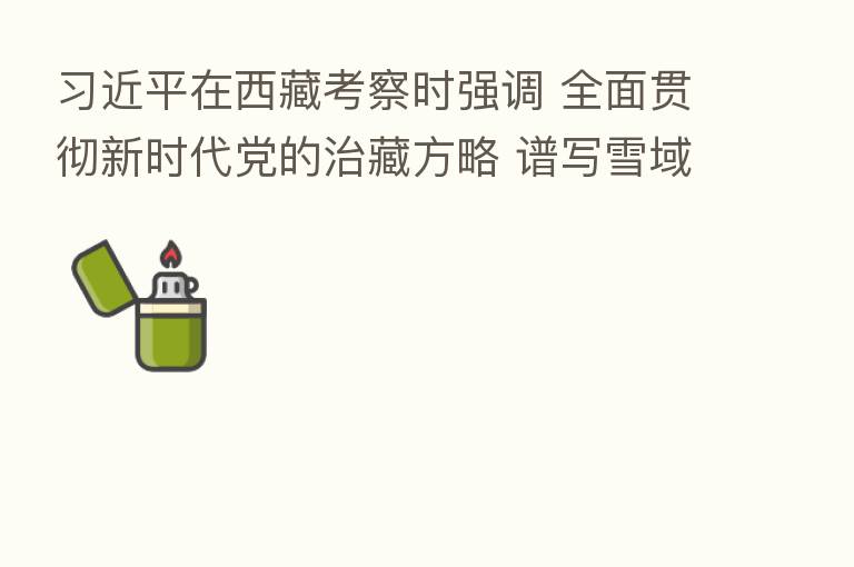 在西藏考察时强调 全面贯彻新时代党的治藏方略 谱写雪域高原长治久安和高质量发展新篇章