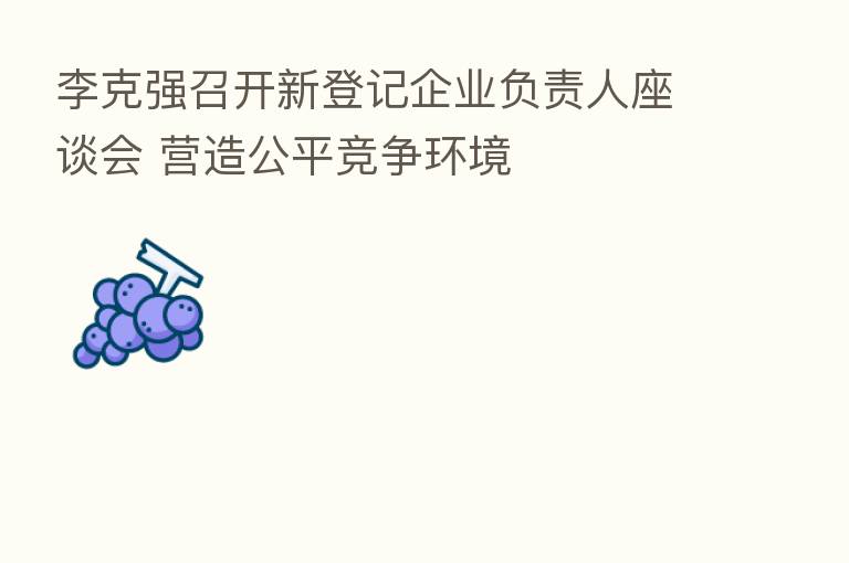 李克强召开新登记企业负责人座谈会 营造公平竞争环境