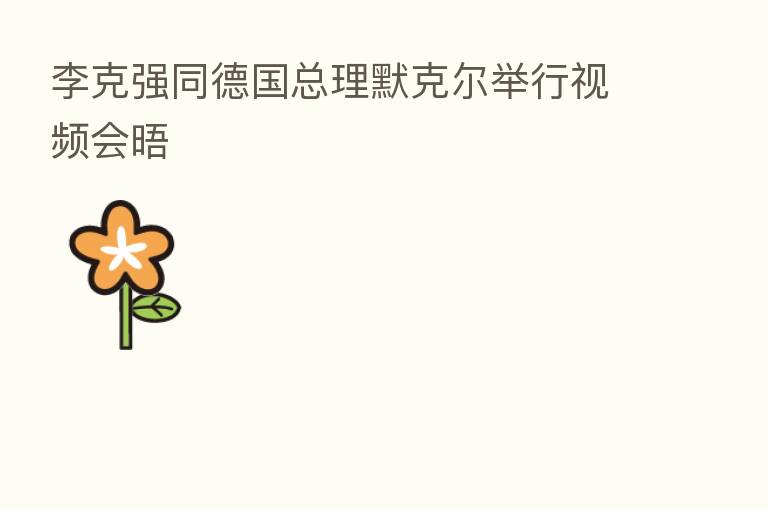李克强同德国总理默克尔举行视频会晤