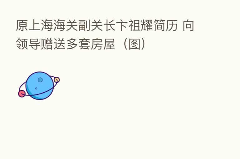 原上海海关副关长卞祖耀简历 向领导赠送多套房屋（图）