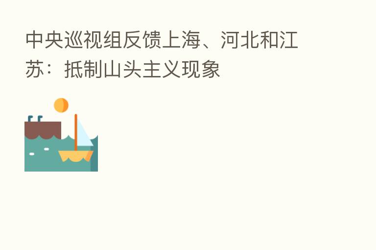 中央巡视组反馈上海、河北和江苏:抵制山头主义现象