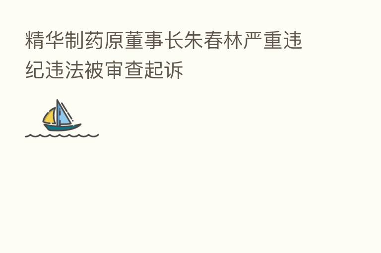 精华制药原董事长朱春林严重违纪违法被审查起诉