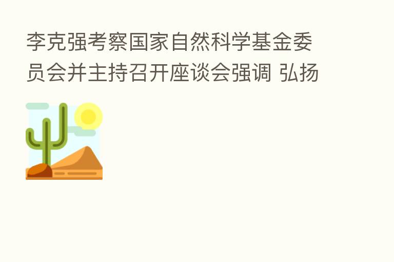 李克强考察国家自然科学基金委员会并主持召开座谈会强调 弘扬科学精神 着力加强基础研究 推进改革 更大激发科研人员创造活力