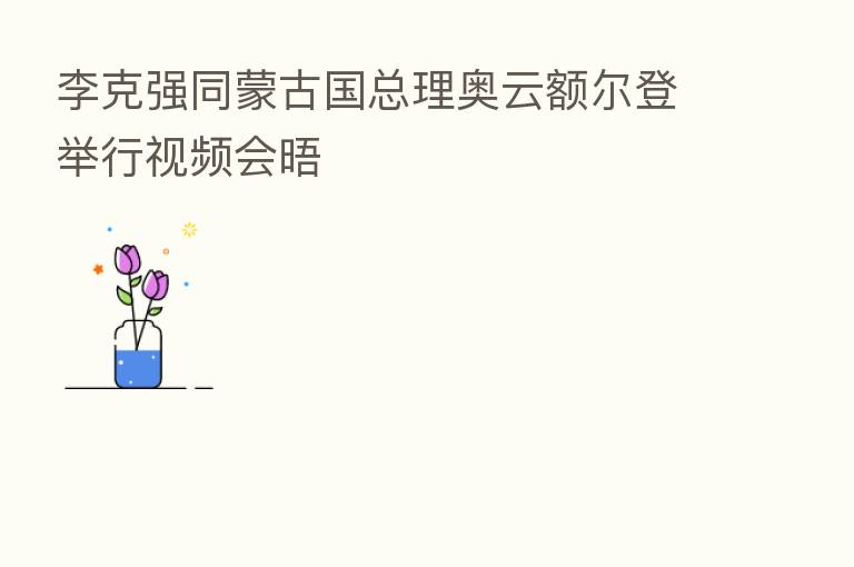 李克强同蒙古国总理奥云额尔登举行视频会晤